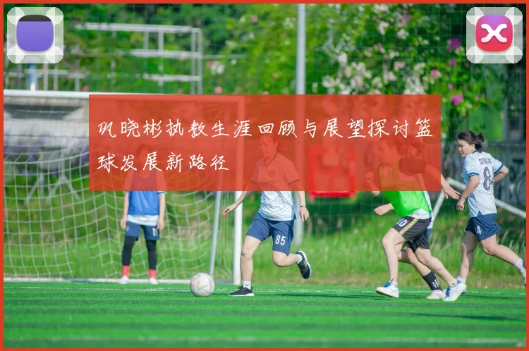 巩晓彬执教生涯回顾与展望探讨篮球发展新路径
