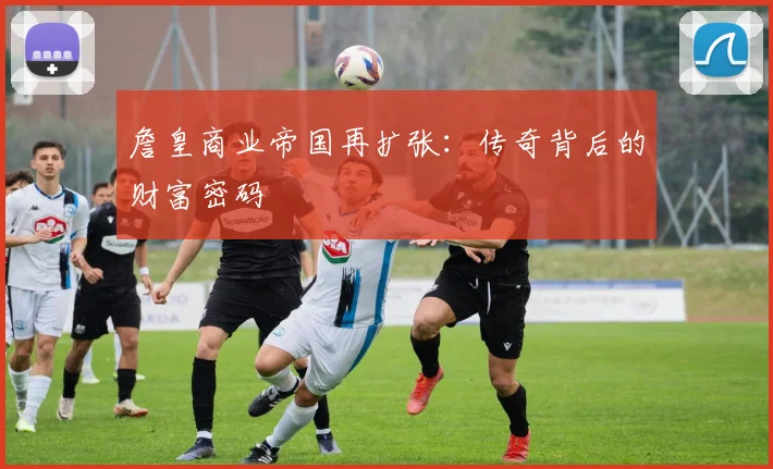 詹皇商业帝国再扩张：传奇背后的财富密码