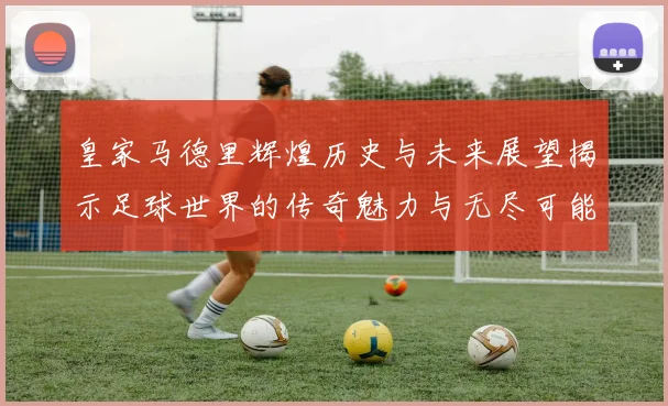 皇家马德里辉煌历史与未来展望揭示足球世界的传奇魅力与无尽可能