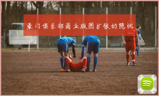 豪门俱乐部商业版图扩张的隐忧
