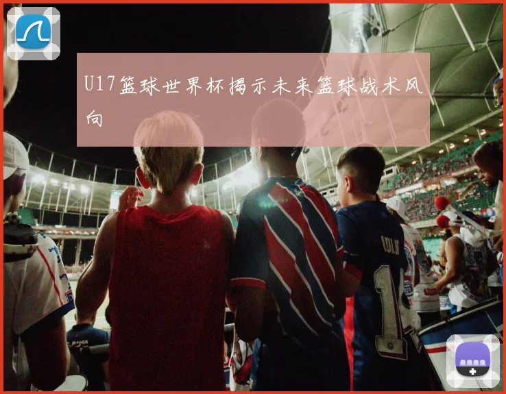 U17篮球世界杯揭示未来篮球战术风向